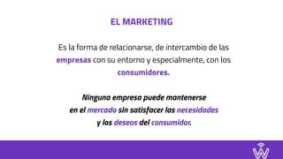 EL MARKETING
Es la forma de relacionarse, de intercambio de las
empresas con su entorno y especialmente, con los
consumidores.
Ninguna empresa puede mantenerse  
en el mercado sin satisfacer las necesidades  
y los deseos del consumidor.
 
