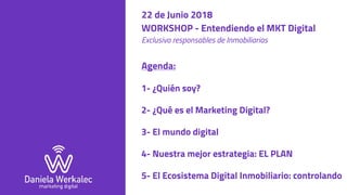 22 de Junio 2018
WORKSHOP - Entendiendo el MKT Digital 
Exclusivo responsables de Inmobiliarias
Agenda:
1- ¿Quién soy?
2- ¿Qué es el Marketing Digital?
3- El mundo digital
4- Nuestra mejor estrategia: EL PLAN
5- El Ecosistema Digital Inmobiliario: controlando
 