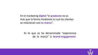 En	el	marketing	digital	“el	producto	no	es		
más	que	la	forma	mediante	la	cual	los	clientes	
se	relacionan	con	tu	marca”.	
		
Es lo que se ha denominado “experiencia 
de la marca” o brand	engagement.
 