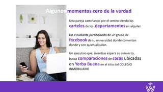 Una	pareja	caminando	por	el	centro	viendo	los	
carteles	de	los		departamentos	en	alquiler	
Un	estudiante	participando	de	un	grupo	de		
facebook	de	su	universidad	donde	comentan	
donde	y	con	quien	alquilan.	
		
Un	ejecutivo	que,	mientras	espera	su	almuerzo,	
busca	comparaciones	de	casas	ubicadas	
en	Yerba	Buena	en	el	sitio	del	COLEGIO	
INMOBILIARIO	
.	
Algunos	momentos	cero	de	la	verdad
 