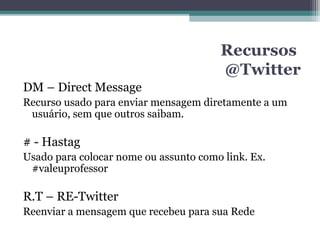 Recursos
@Twitter
DM – Direct Message
Recurso usado para enviar mensagem diretamente a um
usuário, sem que outros saibam.
# - Hastag
Usado para colocar nome ou assunto como link. Ex.
#valeuprofessor
R.T – RE-Twitter
Reenviar a mensagem que recebeu para sua Rede
 