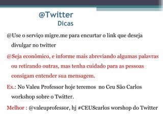 @Twitter
Dicas
@Use o serviço migre.me para encurtar o link que deseja
divulgar no twitter
@Seja econômico, e informe mais abreviando algumas palavras
ou retirando outras, mas tenha cuidado para as pessoas
consigam entender sua mensagem.
Ex.: No Valeu Professor hoje teremos no Ceu São Carlos
workshop sobre o Twitter.
Melhor : @valeuprofessor, hj #CEUScarlos worshop do Twitter
 