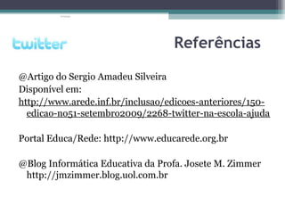 Referências
@Artigo do Sergio Amadeu Silveira
Disponível em:
http://www.arede.inf.br/inclusao/edicoes-anteriores/150-
edicao-no51-setembro2009/2268-twitter-na-escola-ajuda
Portal Educa/Rede: http://www.educarede.org.br
@Blog Informática Educativa da Profa. Josete M. Zimmer
http://jmzimmer.blog.uol.com.br
 