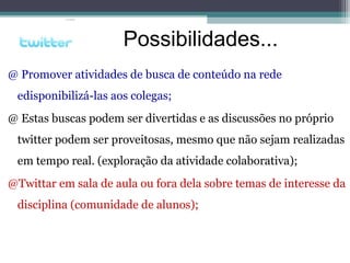 @ Promover atividades de busca de conteúdo na rede
edisponibilizá-las aos colegas;
@ Estas buscas podem ser divertidas e as discussões no próprio
twitter podem ser proveitosas, mesmo que não sejam realizadas
em tempo real. (exploração da atividade colaborativa);
@Twittar em sala de aula ou fora dela sobre temas de interesse da
disciplina (comunidade de alunos);
Possibilidades...
 