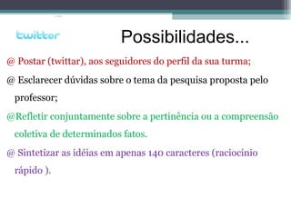 @ Postar (twittar), aos seguidores do perfil da sua turma;
@ Esclarecer dúvidas sobre o tema da pesquisa proposta pelo
professor;
@Refletir conjuntamente sobre a pertinência ou a compreensão
coletiva de determinados fatos.
@ Sintetizar as idéias em apenas 140 caracteres (raciocínio
rápido ).
Possibilidades...
 