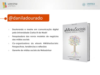 @daniladourado	
  

›    Doutoranda e mestre em comunicação digital
     pela Universidade Carlos III de Madri
›    Pesquisadora dos novos modelos de negócios
     das mídias sociais
›    Co-organizadora do ebook #MídiasSociais:
     Perspectivas, tendências e reflexões
›    Gerente de mídias sociais da Webadvisor
 