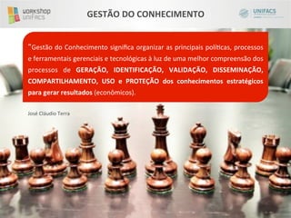 GESTÃO	
  DO	
  CONHECIMENTO	
  


       Gestão	
  do	
  Conhecimento	
  signiﬁca	
  organizar	
  as	
  principais	
  políicas,	
  processos	
  
e	
  ferramentais	
  gerenciais	
  e	
  tecnológicas	
  à	
  luz	
  de	
  uma	
  melhor	
  compreensão	
  dos	
  
processos	
   de	
   GERAÇÃO,	
   IDENTIFICAÇÃO,	
   VALIDAÇÃO,	
   DISSEMINAÇÃO,	
  
COMPARTILHAMENTO,	
   USO	
   e	
   PROTEÇÃO	
   dos	
   conhecimentos	
   estratégicos	
  
para	
  gerar	
  resultados	
  (econômicos).	
  
	
  
José	
  Cláudio	
  Terra	
  
 