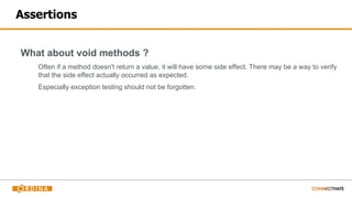 Assertions
What about void methods ?
Often if a method doesn't return a value, it will have some side effect. There may be a way to verify
that the side effect actually occurred as expected.
Especially exception testing should not be forgotten.
 