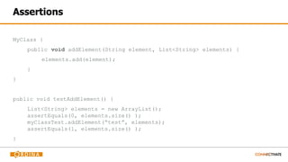Assertions
MyClass {
public void addElement(String element, List<String> elements) {
elements.add(element);
}
}
public void testAddElement() {
List<String> elements = new ArrayList();
assertEquals(0, elements.size() );
myClassTest.addElement(“test”, elements);
assertEquals(1, elements.size() );
}
 