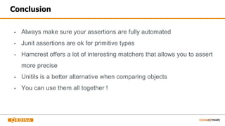 Conclusion
▪ Always make sure your assertions are fully automated
▪ Junit assertions are ok for primitive types
▪ Hamcrest offers a lot of interesting matchers that allows you to assert
more precise
▪ Unitils is a better alternative when comparing objects
▪ You can use them all together !
 