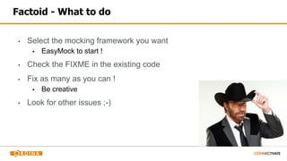 Factoid - What to do
▪ Select the mocking framework you want
▪ EasyMock to start !
▪ Check the FIXME in the existing code
▪ Fix as many as you can !
▪ Be creative
▪ Look for other issues ;-)
 