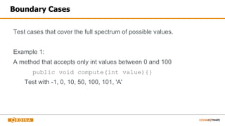 Boundary Cases
Test cases that cover the full spectrum of possible values.
Example 1:
A method that accepts only int values between 0 and 100
public void compute(int value){}
Test with -1, 0, 10, 50, 100, 101, 'A'
 