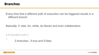 Branches
Every time that a different path of execution can be triggered results in a
different branch
Basically: if, else, for, while, do blocks and even collaborators
if(condition){
}
2 branches : if true and if false
 