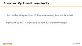 Branches: Cyclomatic complexity
If this number is higher than 10 it becomes nearly impossible to test.
“Impossible to test” = impossible to have full branch coverage
 