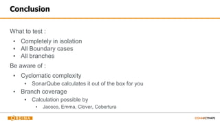 Conclusion
What to test :
▪ Completely in isolation
▪ All Boundary cases
▪ All branches
Be aware of :
▪ Cyclomatic complexity
▪ SonarQube calculates it out of the box for you
▪ Branch coverage
▪ Calculation possible by
▪ Jacoco, Emma, Clover, Cobertura
 