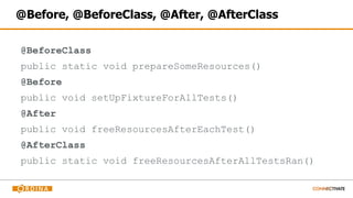 @Before, @BeforeClass, @After, @AfterClass
@BeforeClass
public static void prepareSomeResources()
@Before
public void setUpFixtureForAllTests()
@After
public void freeResourcesAfterEachTest()
@AfterClass
public static void freeResourcesAfterAllTestsRan()
 