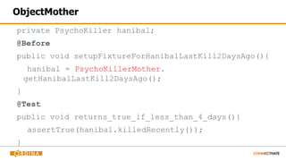 ObjectMother
private PsychoKiller hanibal;
@Before
public void setupFixtureForHanibalLastKill2DaysAgo(){
hanibal = PsychoKillerMother.
getHanibalLastKill2DaysAgo();
}
@Test
public void returns_true_if_less_than_4_days(){
assertTrue(hanibal.killedRecently());
}
 