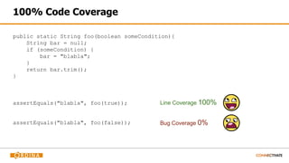 public static String foo(boolean someCondition){
String bar = null;
if (someCondition) {
bar = "blabla";
}
return bar.trim();
}
100% Code Coverage
assertEquals("blabla", foo(true));
assertEquals("blabla", foo(false));
Line Coverage 100%
Bug Coverage 0%
 