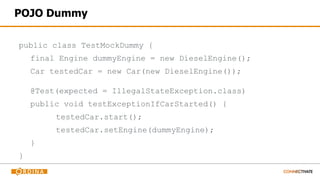 POJO Dummy
public class TestMockDummy {
final Engine dummyEngine = new DieselEngine();
Car testedCar = new Car(new DieselEngine());
@Test(expected = IllegalStateException.class)
public void testExceptionIfCarStarted() {
testedCar.start();
testedCar.setEngine(dummyEngine);
}
}
 