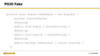 POJO Fake
private final Engine fakeEngine = new Engine() {
boolean started=false;
@Override
public void stop() { started=false; }
@Override
public void start() { started=true; }
@Override
public boolean isRunning() { return started; }
};
 