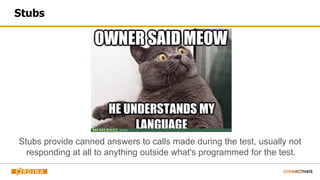 Stubs
Stubs provide canned answers to calls made during the test, usually not
responding at all to anything outside what's programmed for the test.
 