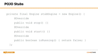 POJO Stubs
private final Engine stubEngine = new Engine() {
@Override
public void stop() {}
@Override
public void start() {}
@Override
public boolean isRunning() { return false; }
};
 