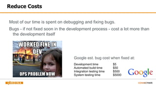Reduce Costs
Most of our time is spent on debugging and fixing bugs.
Bugs - if not fixed soon in the development process - cost a lot more than
the development itself
Google est. bug cost when fixed at:
Development time $5
Automated build time $50
Integration testing time $500
System testing time $5000
 