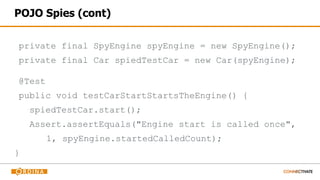 POJO Spies (cont)
private final SpyEngine spyEngine = new SpyEngine();
private final Car spiedTestCar = new Car(spyEngine);
@Test
public void testCarStartStartsTheEngine() {
spiedTestCar.start();
Assert.assertEquals("Engine start is called once",
1, spyEngine.startedCalledCount);
}
 