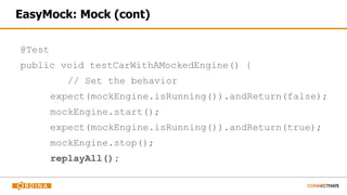 EasyMock: Mock (cont)
@Test
public void testCarWithAMockedEngine() {
// Set the behavior
expect(mockEngine.isRunning()).andReturn(false);
mockEngine.start();
expect(mockEngine.isRunning()).andReturn(true);
mockEngine.stop();
replayAll();
 