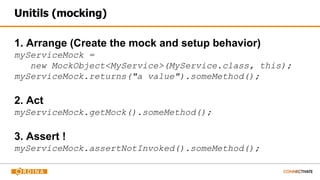 Unitils (mocking)
1. Arrange (Create the mock and setup behavior)
myServiceMock =
new MockObject<MyService>(MyService.class, this);
myServiceMock.returns("a value").someMethod();
2. Act
myServiceMock.getMock().someMethod();
3. Assert !
myServiceMock.assertNotInvoked().someMethod();
 