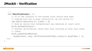 JMockit - Verification
...
new Verifications() {{
// If no new instance of the mocked class should have been
// created with the no-args constructor, we can verify it:
new MyCollaborator(); times = 0;
// Here we verify that doSomething() was executed at least once:
mock.doSomething();
// Another verification, which must have occurred no more than three
// times:
mock.someOtherMethod(
anyBoolean, any, withInstanceOf(Xyz.class)); maxTimes = 3;
}};
}
 