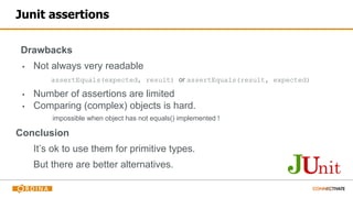 Junit assertions
Drawbacks
▪ Not always very readable
assertEquals(expected, result) or assertEquals(result, expected)
▪ Number of assertions are limited
▪ Comparing (complex) objects is hard.
impossible when object has not equals() implemented !
Conclusion
It’s ok to use them for primitive types.
But there are better alternatives.
 