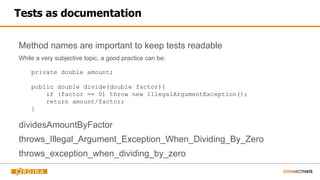 Tests as documentation
Method names are important to keep tests readable
While a very subjective topic, a good practice can be:
dividesAmountByFactor
throws_Illegal_Argument_Exception_When_Dividing_By_Zero
throws_exception_when_dividing_by_zero
private double amount;
public double divide(double factor){
if (factor == 0) throw new IllegalArgumentException();
return amount/factor;
}
 