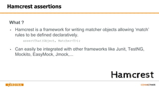 Hamcrest assertions
What ?
▪ Hamcrest is a framework for writing matcher objects allowing ‘match’
rules to be defined declaratively.
assertThat(Object, Matcher<T>);
▪ Can easily be integrated with other frameworks like Junit, TestNG,
Mockito, EasyMock, Jmock,...
 