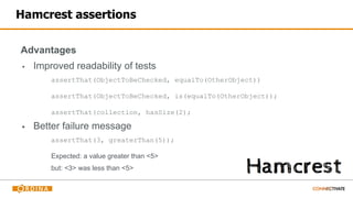 Hamcrest assertions
Advantages
▪ Improved readability of tests
assertThat(ObjectToBeChecked, equalTo(OtherObject))
assertThat(ObjectToBeChecked, is(equalTo(OtherObject));
assertThat(collection, hasSize(2);
▪ Better failure message
assertThat(3, greaterThan(5));
Expected: a value greater than <5>
but: <3> was less than <5>
 