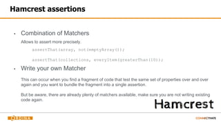 Hamcrest assertions
▪ Combination of Matchers
Allows to assert more precisely.
assertThat(array, not(emptyArray());
assertThat(collections, everyItem(greaterThan(10));
▪ Write your own Matcher
This can occur when you find a fragment of code that test the same set of properties over and over
again and you want to bundle the fragment into a single assertion.
But be aware, there are already plenty of matchers available, make sure you are not writing existing
code again.
 