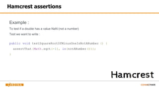 Hamcrest assertions
Example :
To test if a double has a value NaN (not a number)
Test we want to write :
public void testSquareRootOfMinusOneIsNotANumber () {
assertThat(Math.sqrt(-1), is(notANumber()));
}
 