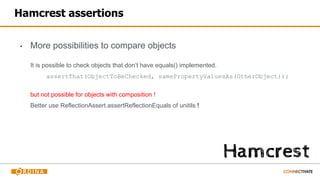 Hamcrest assertions
▪ More possibilities to compare objects
It is possible to check objects that don’t have equals() implemented.
assertThat(ObjectToBeChecked, samePropertyValuesAs(OtherObject));
but not possible for objects with composition !
Better use ReflectionAssert.assertReflectionEquals of unitils !
 