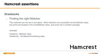 Hamcrest assertions
Drawbacks
▪ Finding the right Matcher
The matchers are not set in one place. Most matchers are accessible via the Matcher class,
but some are located in the CoreMatcher class, and some are in another package.
example:
hasItem() : Matcher class
hasItems() : IsCollectionContaining class
 
