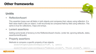 Other frameworks
Unitils
▪ ReflectionAssert
This assertion loops over all fields in both objects and compares their values using reflection. If a
field value itself is also an object, it will recursively be compared field by field using reflection. The
same is true for collections, maps and arrays.
▪ Lenient assertions
Adding some levels of leniency to the ReflectionAssert checks. (order list, ignoring defaults, dates,
assertLenientEquals)
▪ Property assertions
Methods to compare a specific property of two objects
assertPropertyLenientEquals("id", 1, user);
assertPropertyLenientEquals("address.street", "First street", user);
 