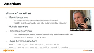 Assertions
Misuse of assertions
▪ Manual assertions
This practice misses out the main benefits of testing automation —
the ability to continuously run the tests in the background without intervention
■ Multiple assertions
■ Redundant assertions
Extra calls to an assert method where the condition being tested is a hard coded value
assertTrue(“always true”, true)
■ Using the wrong assertions
assertTrue("Object must be null", actual == null);
assertTrue("Object must not be null", actual != null);
 