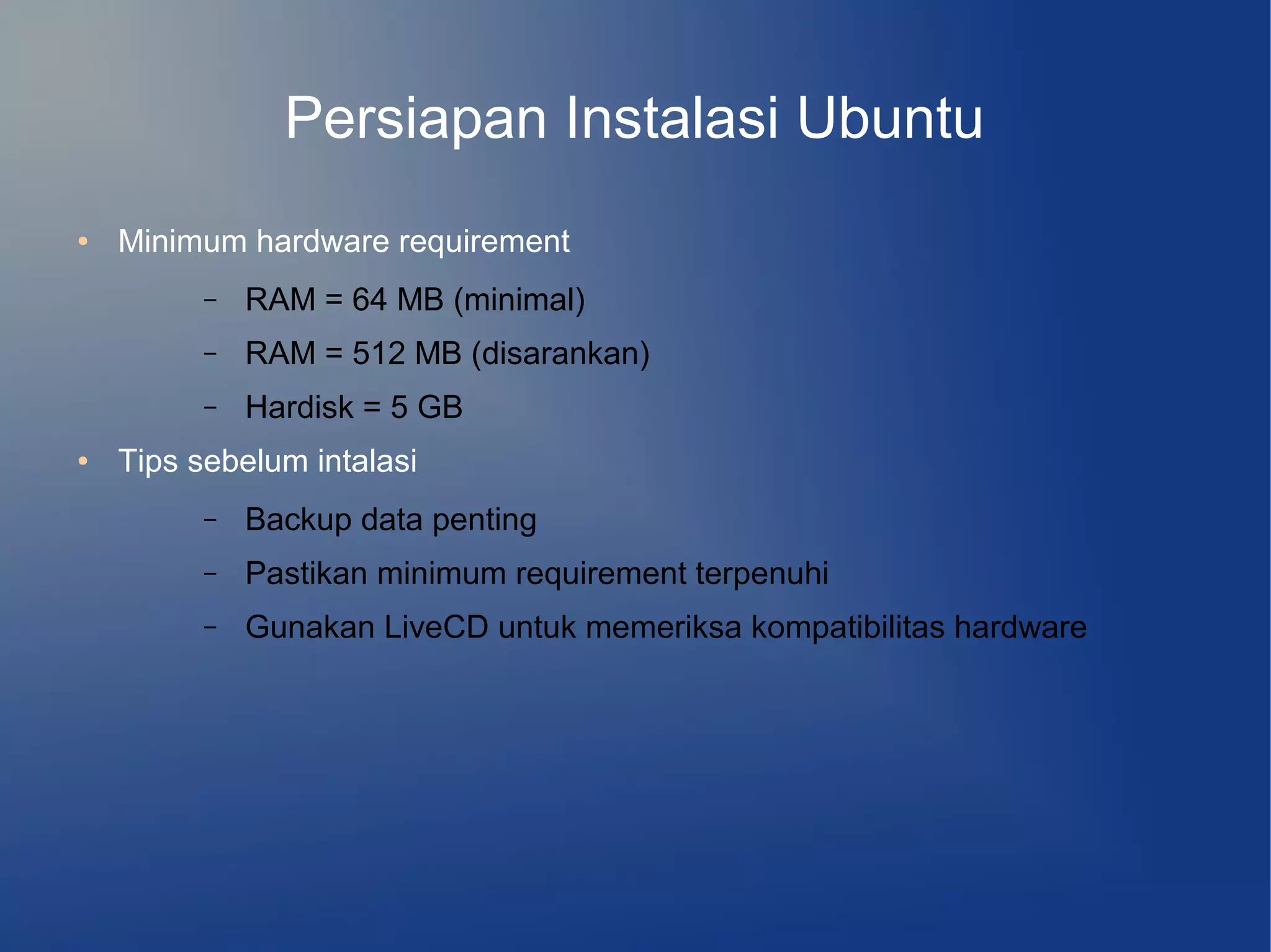 Persiapan Instalasi Ubuntu
●   Minimum hardware requirement
          –   RAM = 64 MB (minimal)
          –   RAM = 512 MB (disarankan)
          –   Hardisk = 5 GB
●   Tips sebelum intalasi
          –   Backup data penting
          –   Pastikan minimum requirement terpenuhi
          –   Gunakan LiveCD untuk memeriksa kompatibilitas hardware
 