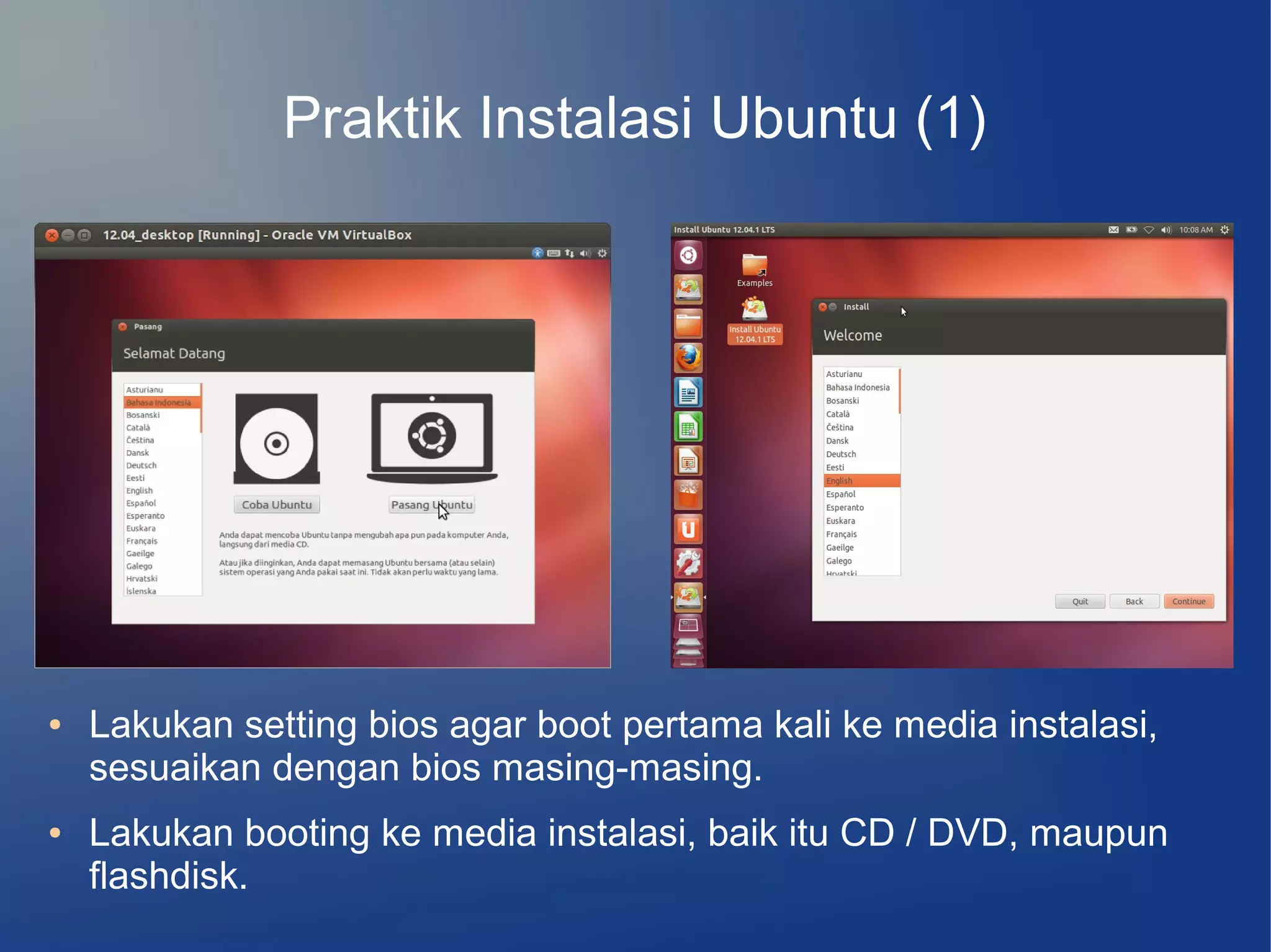 Praktik Instalasi Ubuntu (1)




●   Lakukan setting bios agar boot pertama kali ke media instalasi,
    sesuaikan dengan bios masing-masing.
●   Lakukan booting ke media instalasi, baik itu CD / DVD, maupun
    flashdisk.
 