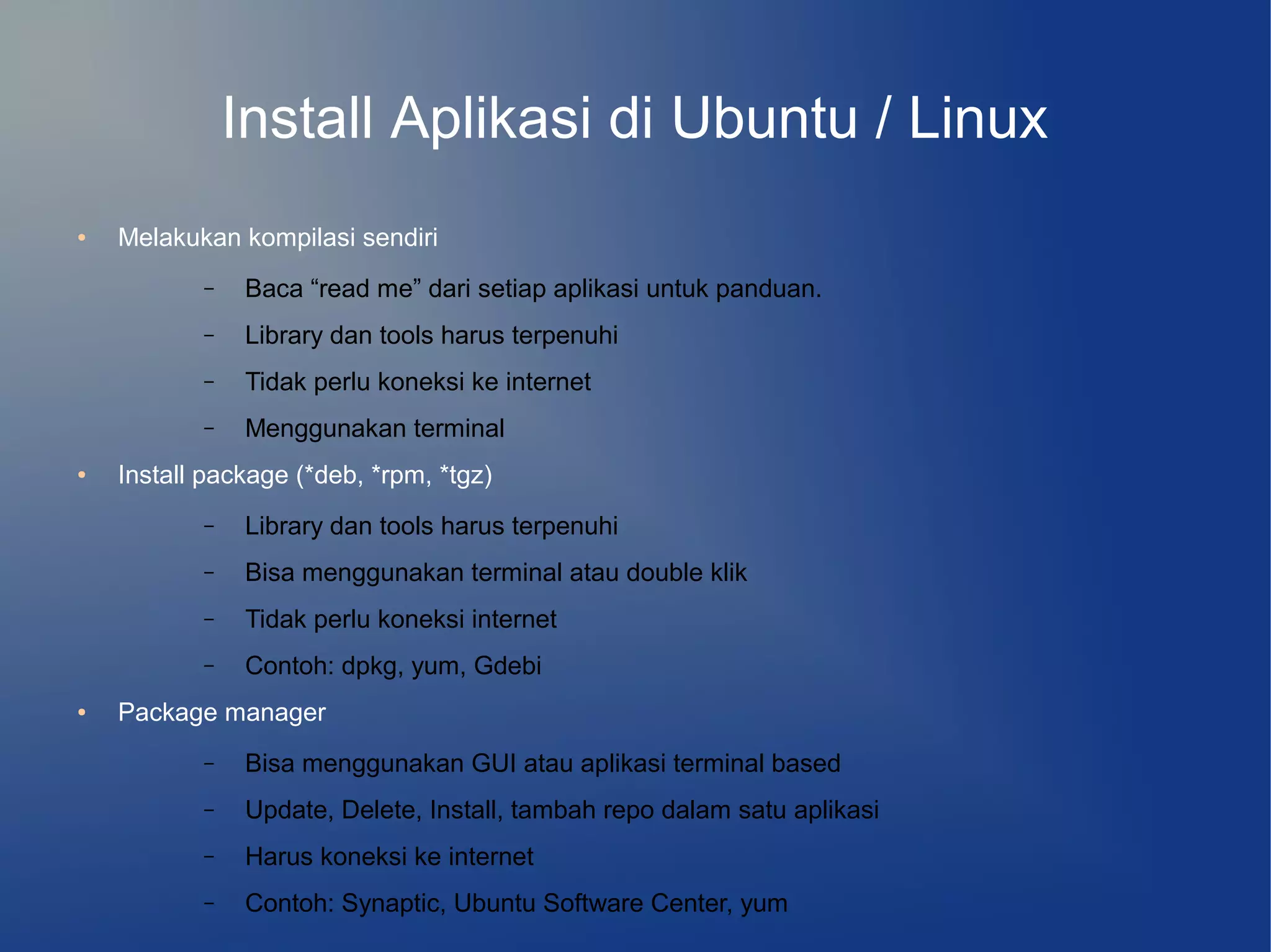 Install Aplikasi di Ubuntu / Linux
●   Melakukan kompilasi sendiri
           –   Baca “read me” dari setiap aplikasi untuk panduan.
           –   Library dan tools harus terpenuhi
           –   Tidak perlu koneksi ke internet
           –   Menggunakan terminal
●   Install package (*deb, *rpm, *tgz)
           –   Library dan tools harus terpenuhi
           –   Bisa menggunakan terminal atau double klik
           –   Tidak perlu koneksi internet
           –   Contoh: dpkg, yum, Gdebi
●   Package manager
           –   Bisa menggunakan GUI atau aplikasi terminal based
           –   Update, Delete, Install, tambah repo dalam satu aplikasi
           –   Harus koneksi ke internet
           –   Contoh: Synaptic, Ubuntu Software Center, yum
 