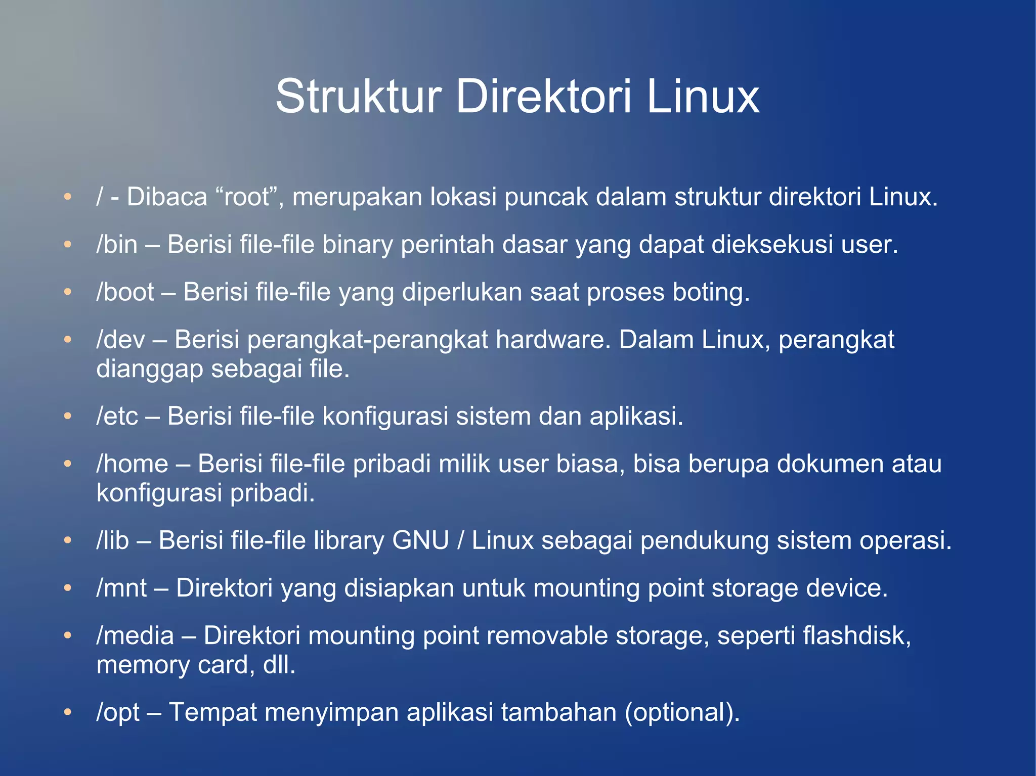 Struktur Direktori Linux
●   / - Dibaca “root”, merupakan lokasi puncak dalam struktur direktori Linux.
●   /bin – Berisi file-file binary perintah dasar yang dapat dieksekusi user.
●   /boot – Berisi file-file yang diperlukan saat proses boting.
●   /dev – Berisi perangkat-perangkat hardware. Dalam Linux, perangkat
    dianggap sebagai file.
●   /etc – Berisi file-file konfigurasi sistem dan aplikasi.
●   /home – Berisi file-file pribadi milik user biasa, bisa berupa dokumen atau
    konfigurasi pribadi.
●   /lib – Berisi file-file library GNU / Linux sebagai pendukung sistem operasi.
●   /mnt – Direktori yang disiapkan untuk mounting point storage device.
●   /media – Direktori mounting point removable storage, seperti flashdisk,
    memory card, dll.
●   /opt – Tempat menyimpan aplikasi tambahan (optional).
 