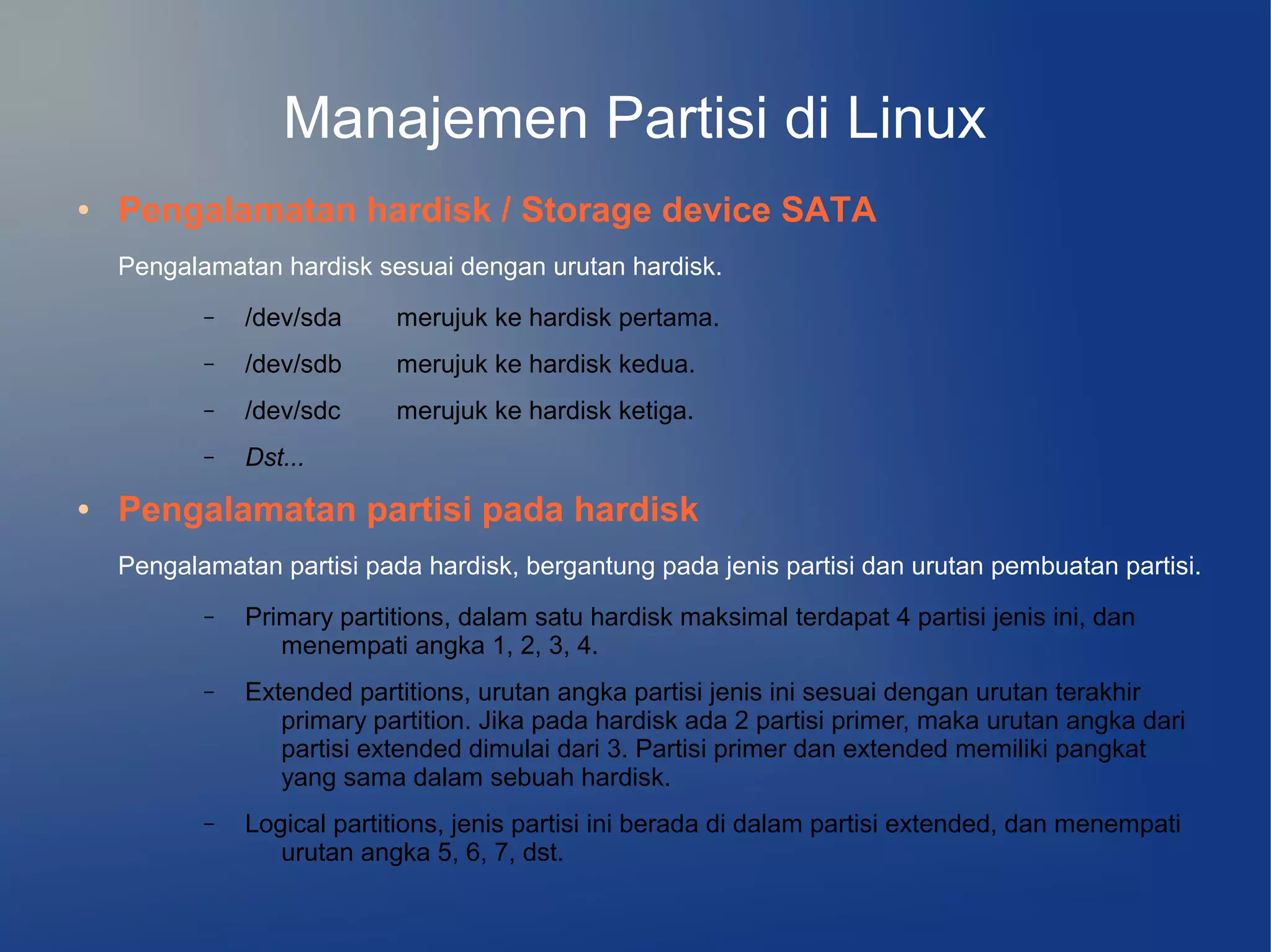Manajemen Partisi di Linux
●   Pengalamatan hardisk / Storage device SATA
    Pengalamatan hardisk sesuai dengan urutan hardisk.
           –   /dev/sda     merujuk ke hardisk pertama.
           –   /dev/sdb     merujuk ke hardisk kedua.
           –   /dev/sdc     merujuk ke hardisk ketiga.
           –   Dst...
●   Pengalamatan partisi pada hardisk
    Pengalamatan partisi pada hardisk, bergantung pada jenis partisi dan urutan pembuatan partisi.
           –   Primary partitions, dalam satu hardisk maksimal terdapat 4 partisi jenis ini, dan
                  menempati angka 1, 2, 3, 4.
           –   Extended partitions, urutan angka partisi jenis ini sesuai dengan urutan terakhir
                  primary partition. Jika pada hardisk ada 2 partisi primer, maka urutan angka dari
                  partisi extended dimulai dari 3. Partisi primer dan extended memiliki pangkat
                  yang sama dalam sebuah hardisk.
           –   Logical partitions, jenis partisi ini berada di dalam partisi extended, dan menempati
                  urutan angka 5, 6, 7, dst.
 