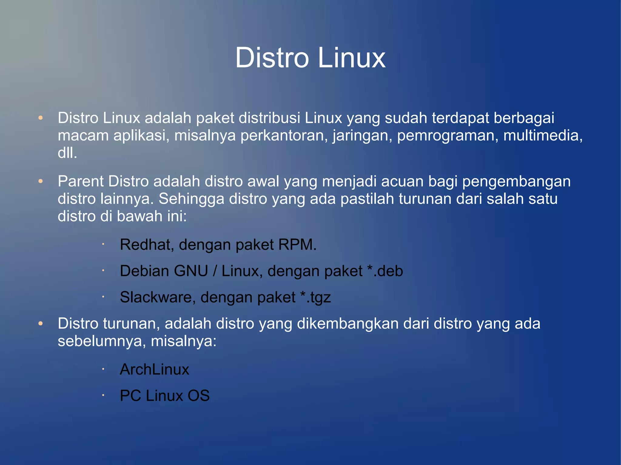 Distro Linux
●   Distro Linux adalah paket distribusi Linux yang sudah terdapat berbagai
    macam aplikasi, misalnya perkantoran, jaringan, pemrograman, multimedia,
    dll.
●   Parent Distro adalah distro awal yang menjadi acuan bagi pengembangan
    distro lainnya. Sehingga distro yang ada pastilah turunan dari salah satu
    distro di bawah ini:
          •   Redhat, dengan paket RPM.
          •   Debian GNU / Linux, dengan paket *.deb
          •   Slackware, dengan paket *.tgz
●   Distro turunan, adalah distro yang dikembangkan dari distro yang ada
    sebelumnya, misalnya:
          •   ArchLinux
          •   PC Linux OS
 