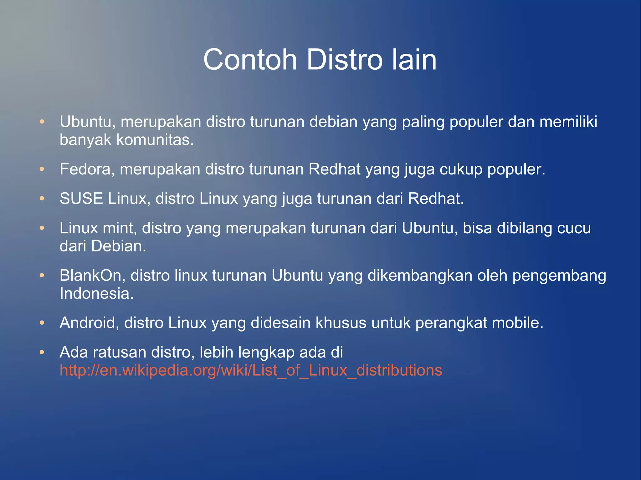 Contoh Distro lain
●   Ubuntu, merupakan distro turunan debian yang paling populer dan memiliki
    banyak komunitas.
●   Fedora, merupakan distro turunan Redhat yang juga cukup populer.
●   SUSE Linux, distro Linux yang juga turunan dari Redhat.
●   Linux mint, distro yang merupakan turunan dari Ubuntu, bisa dibilang cucu
    dari Debian.
●   BlankOn, distro linux turunan Ubuntu yang dikembangkan oleh pengembang
    Indonesia.
●   Android, distro Linux yang didesain khusus untuk perangkat mobile.
●   Ada ratusan distro, lebih lengkap ada di
    http://en.wikipedia.org/wiki/List_of_Linux_distributions
 