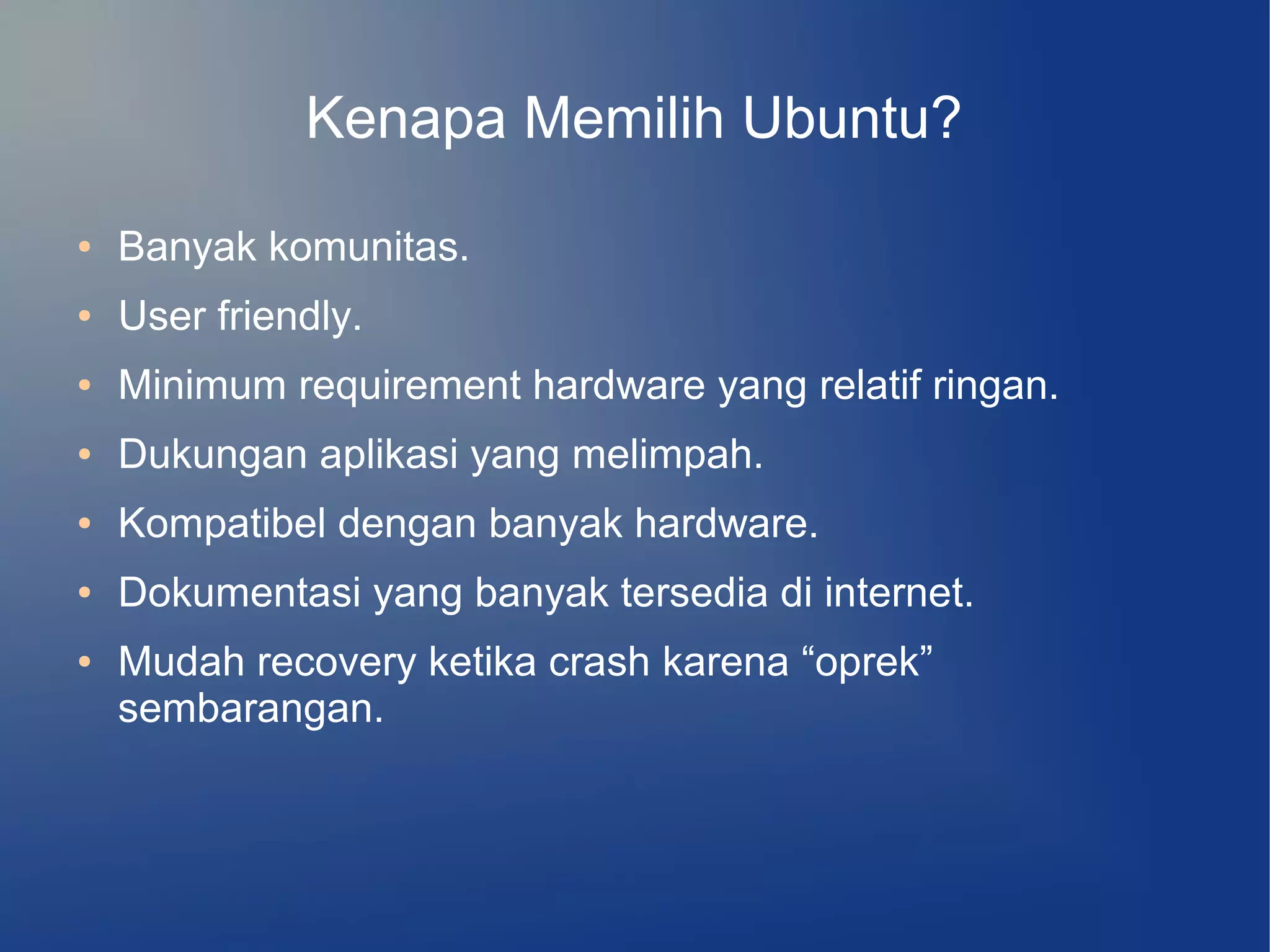 Kenapa Memilih Ubuntu?
●   Banyak komunitas.
●   User friendly.
●   Minimum requirement hardware yang relatif ringan.
●   Dukungan aplikasi yang melimpah.
●   Kompatibel dengan banyak hardware.
●   Dokumentasi yang banyak tersedia di internet.
●   Mudah recovery ketika crash karena “oprek”
    sembarangan.
 