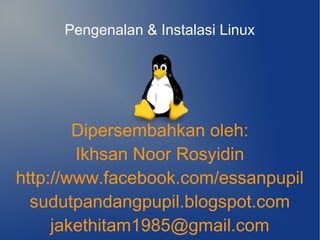 Pengenalan & Instalasi Linux




        Dipersembahkan oleh:
        Ikhsan Noor Rosyidin
http://www.facebook.com/essanpupil
  sudutpandangpupil.blogspot.com
     jakethitam1985@gmail.com
 